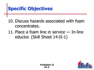 Firefighter II
14–5
Specific Objectives
10. Discuss hazards associated with foam
concentrates.
11. Place a foam line in service — In-line
eductor. (Skill Sheet 14-II-1)
 