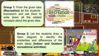 Group 1: From the given idea
(Recreation) let the students
brainstorm and ask them to
write down all the related
concepts about the given idea.
Group 2: Let the students draw a
Venn diagram to identify the
similarities and differences of the
main ideas (Indoor and Outdoor
recreational activities)
 