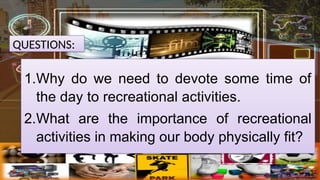 QUESTIONS:
1.Why do we need to devote some time of
the day to recreational activities.
2.What are the importance of recreational
activities in making our body physically fit?
 