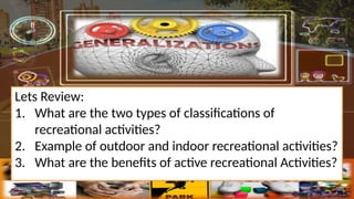 Lets Review:
1. What are the two types of classifications of
recreational activities?
2. Example of outdoor and indoor recreational activities?
3. What are the benefits of active recreational Activities?
 