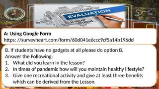 A: Using Google Form
https: //surveyheart.com/form/60d041e6ccc9cf5a14b196dd
B. If students have no gadgets at all please do option B.
Answer the Following:
1. What did you learn in the lesson?
2. In times of pandemic how will you maintain healthy lifestyle?
3. Give one recreational activity and give at least three benefits
which can be derived from the Lesson.
 