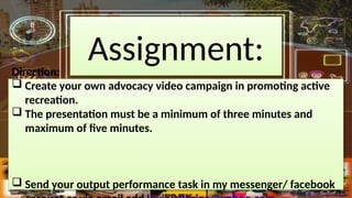 Assignment:
Direction:
? Create your own advocacy video campaign in promoting active
recreation.
? The presentation must be a minimum of three minutes and
maximum of five minutes.
? Send your output performance task in my messenger/ facebook
 