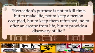 "Recreation's purpose is not to kill time,
but to make life, not to keep a person
occupied, but to keep them refreshed; no to
offer an escape from life, but to provide a
discovery of life."
 
