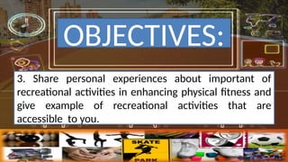 3. Share personal experiences about important of
recreational activities in enhancing physical fitness and
give example of recreational activities that are
accessible to you.
OBJECTIVES:
 