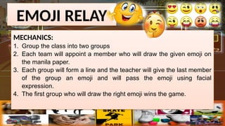 EMOJI RELAY
MECHANICS:
1. Group the class into two groups
2. Each team will appoint a member who will draw the given emoji on
the manila paper.
3. Each group will form a line and the teacher will give the last member
of the group an emoji and will pass the emoji using facial
expression.
4. The first group who will draw the right emoji wins the game.
 