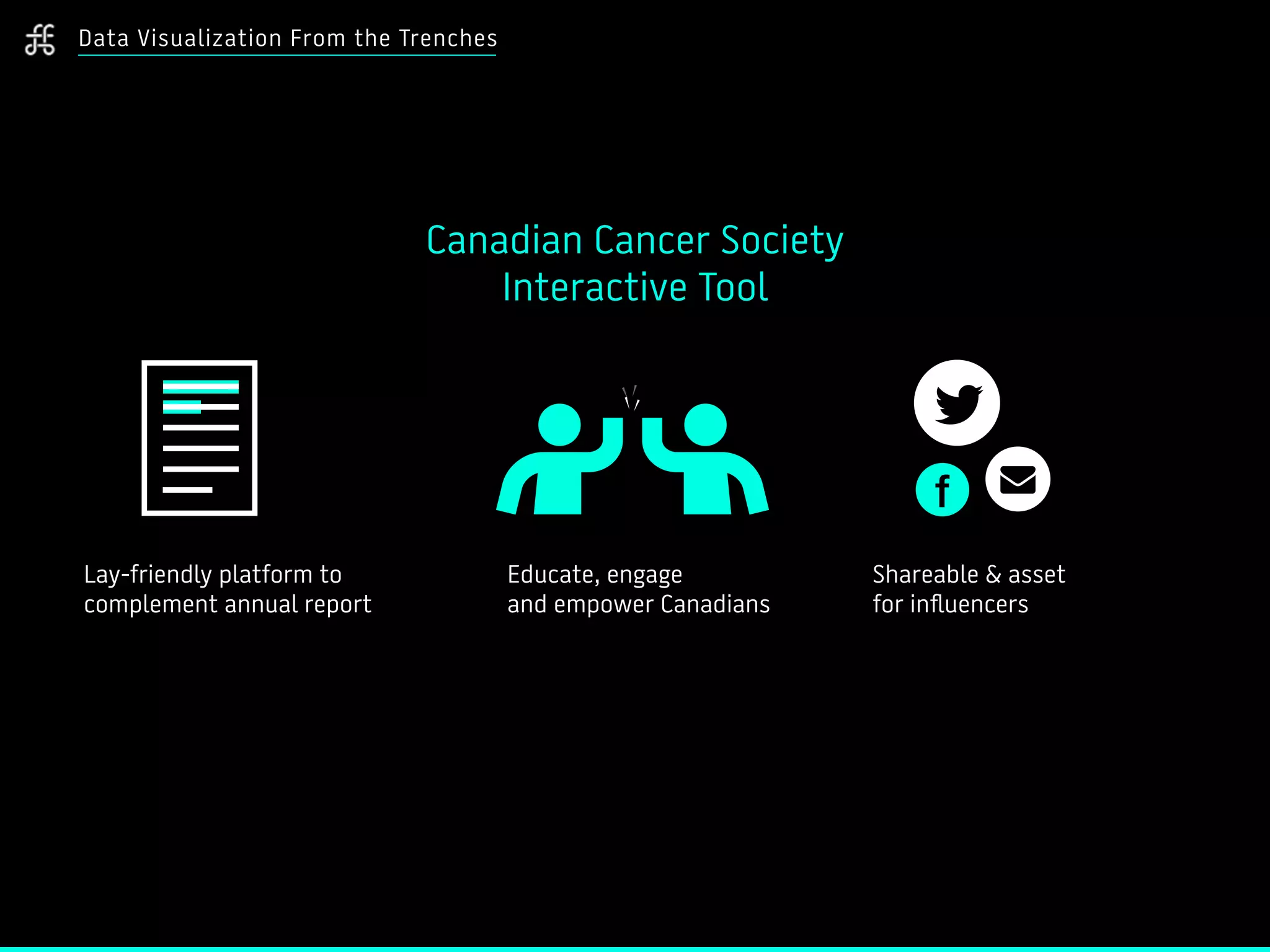 Data Visualization From the Trenches
Lay-friendly platform to
complement annual report
Canadian Cancer Society
Interactive Tool
Educate, engage
and empower Canadians
Shareable & asset
for influencers
 
