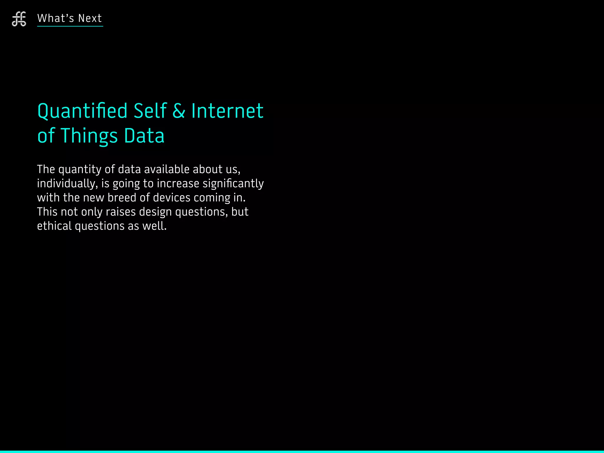 What’s Next
Quantified Self & Internet
of Things Data
The quantity of data available about us,
individually, is going to increase significantly
with the new breed of devices coming in.
This not only raises design questions, but
ethical questions as well.
 