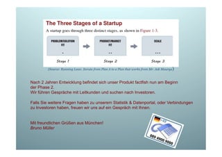 (Source: Running Lean: Iterate from Plan A to a Plan that works from Mr. Ask Maurya)

Nach 2 Jahren Entwicklung befindet sich unser Produkt factfish nun am Beginn
der Phase 2.
Wir führen Gespräche mit Leitkunden und suchen nach Investoren.
Falls Sie weitere Fragen haben zu unserem Statistik & Datenportal, oder Verbindungen
zu Investoren haben, freuen wir uns auf ein Gespräch mit Ihnen.

Mit freundlichen Grüßen aus München!
Bruno Müller

 