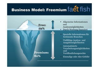 Business Model: Freemium

Free:
20%

  Allgemeine Informationen
und
Analysemöglichkeiten
  Durch Werbung finanziert
  Spezielle Informationen für
bestimmte Branchen
  Vielfältige Analyse- und
Ausgabemöglichkeiten

Premium:
80%

  Automatisierte
Verarbeitungsmöglichkeiten
und
Veröffentlichungsrechte
  Einmalige oder Abo-Gebühr
.

4

 
