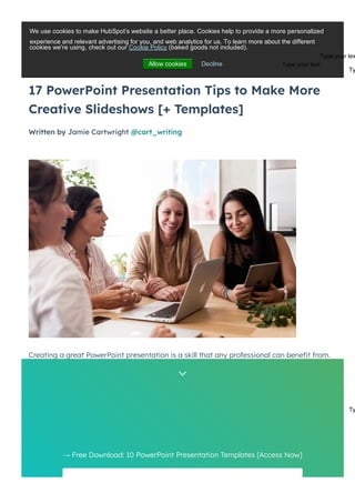 17 PowerPoint Presentation Tips to Make More
Creative Slideshows [+ Templates]
Written by Jamie Cartwright @cart_writing
MARKETING | 16 MIN READ
Creating a great PowerPoint presentation is a skill that any professional can bene몭t from.
The problem? It’s really easy to get it wrong. From poor color choices to confusing slides, a
bad PowerPoint slideshow can distract from the fantastic content you’re sharing with
stakeholders on your team.
→ Free Download: 10 PowerPoint Presentation Templates [Access Now]
Get it now


We use cookies to make HubSpot’s website a better place. Cookies help to provide a more personalized
cookies we're using, check out our Cookie Policy (baked goods not included).
Allow cookies Decline
experience and relevant advertising for you, and web analytics for us. To learn more about the different
Type your tex
Type your text
Ty
Ty
 