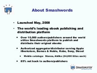 About Smashwords
• Launched May, 2008
• The world’s leading ebook publishing and
distribution platform
• Over 10,000 authors/publishers around the world
utilize Smashwords platform to publish and
distribute their original ebooks
• Authorized aggregator/distributor serving Apple
iBookstore, Barnes & Noble, Kobo, Sony, Diesel
• Mobile catalogs: Stanza, Aldiko (24,000 titles each)
• 85% net back to authors/publishers
 