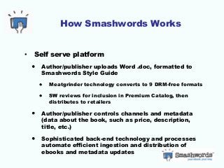 How Smashwords Works
• Self serve platform
• Author/publisher uploads Word .doc, formatted to
Smashwords Style Guide
• Meatgrinder technology converts to 9 DRM-free formats
• SW reviews for inclusion in Premium Catalog, then
distributes to retailers
• Author/publisher controls channels and metadata
(data about the book, such as price, description,
title, etc.)
• Sophisticated back-end technology and processes
automate efficient ingestion and distribution of
ebooks and metadata updates
 