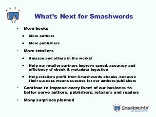 What’s Next for Smashwords
• More books
• More authors
• More publishers
• More retailers
• Amazon and others in the works!
• Help our retailer partners improve speed, accuracy and
efficiency of ebook & metadata ingestion
• Help retailers profit from Smashwords ebooks, because
their success means success for our authors/publishers
• Continue to improve every facet of our business to
better serve authors, publishers, retailers and readers
• Many surprises planned
 