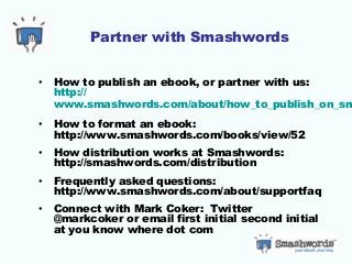 Partner with Smashwords
• How to publish an ebook, or partner with us:
http://
www.smashwords.com/about/how_to_publish_on_sm
• How to format an ebook:
http://www.smashwords.com/books/view/52
• How distribution works at Smashwords:
http://smashwords.com/distribution
• Frequently asked questions:
http://www.smashwords.com/about/supportfaq
• Connect with Mark Coker: Twitter
@markcoker or email first initial second initial
at you know where dot com
 