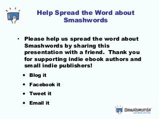 Help Spread the Word about
Smashwords
• Please help us spread the word about
Smashwords by sharing this
presentation with a friend. Thank you
for supporting indie ebook authors and
small indie publishers!
• Blog it
• Facebook it
• Tweet it
• Email it
 