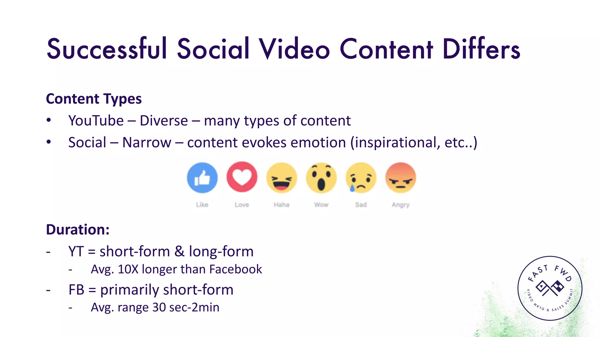VIDEO
M
K
T G & S A L E S
S
U
M
MIT
FA
S T F W
D
Successful Social Video Content Differs
Content	Types
• YouTube	– Diverse	– many	types	of	content
• Social	– Narrow	– content	evokes	emotion	(inspirational,	etc..)
Duration:
- YT	=	short-form	&	long-form
- Avg.	10X	longer	than	Facebook
- FB	=	primarily	short-form
- Avg.	range	30	sec-2min
 