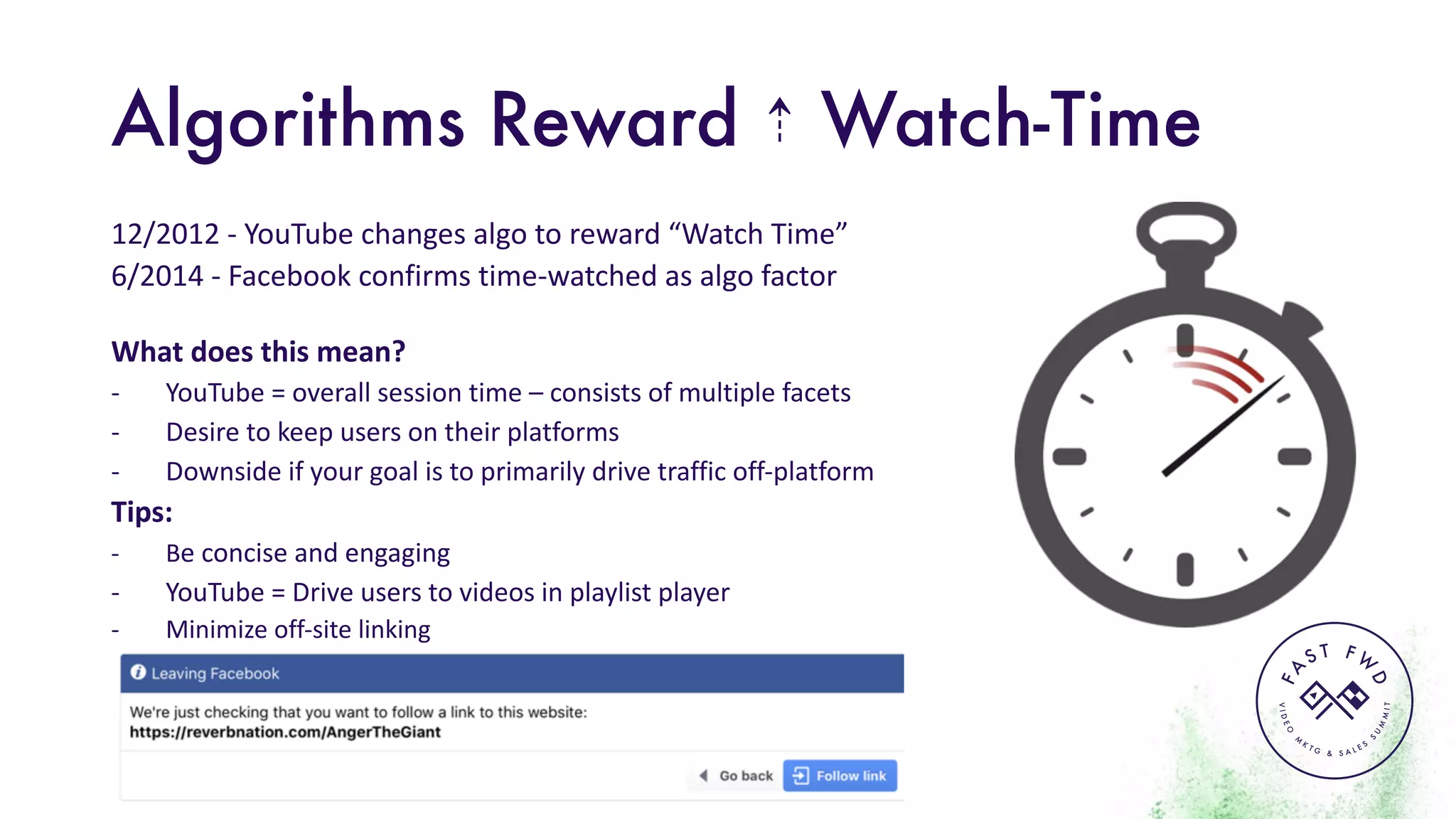 VIDEO
M
K
T G & S A L E S
S
U
M
MIT
FA
S T F W
D
Algorithms Reward ⇡ Watch-Time
12/2012	- YouTube	changes	algo to	reward	“Watch	Time”
6/2014	- Facebook	confirms	time-watched	as	algo factor
What	does	this	mean?	
- YouTube	=	overall	session	time	– consists	of	multiple	facets
- Desire	to	keep	users	on	their	platforms
- Downside	if	your	goal	is	to	primarily	drive	traffic	off-platform
Tips:
- Be	concise	and	engaging
- YouTube	=	Drive	users	to	videos	in	playlist	player
- Minimize	off-site	linking	
 