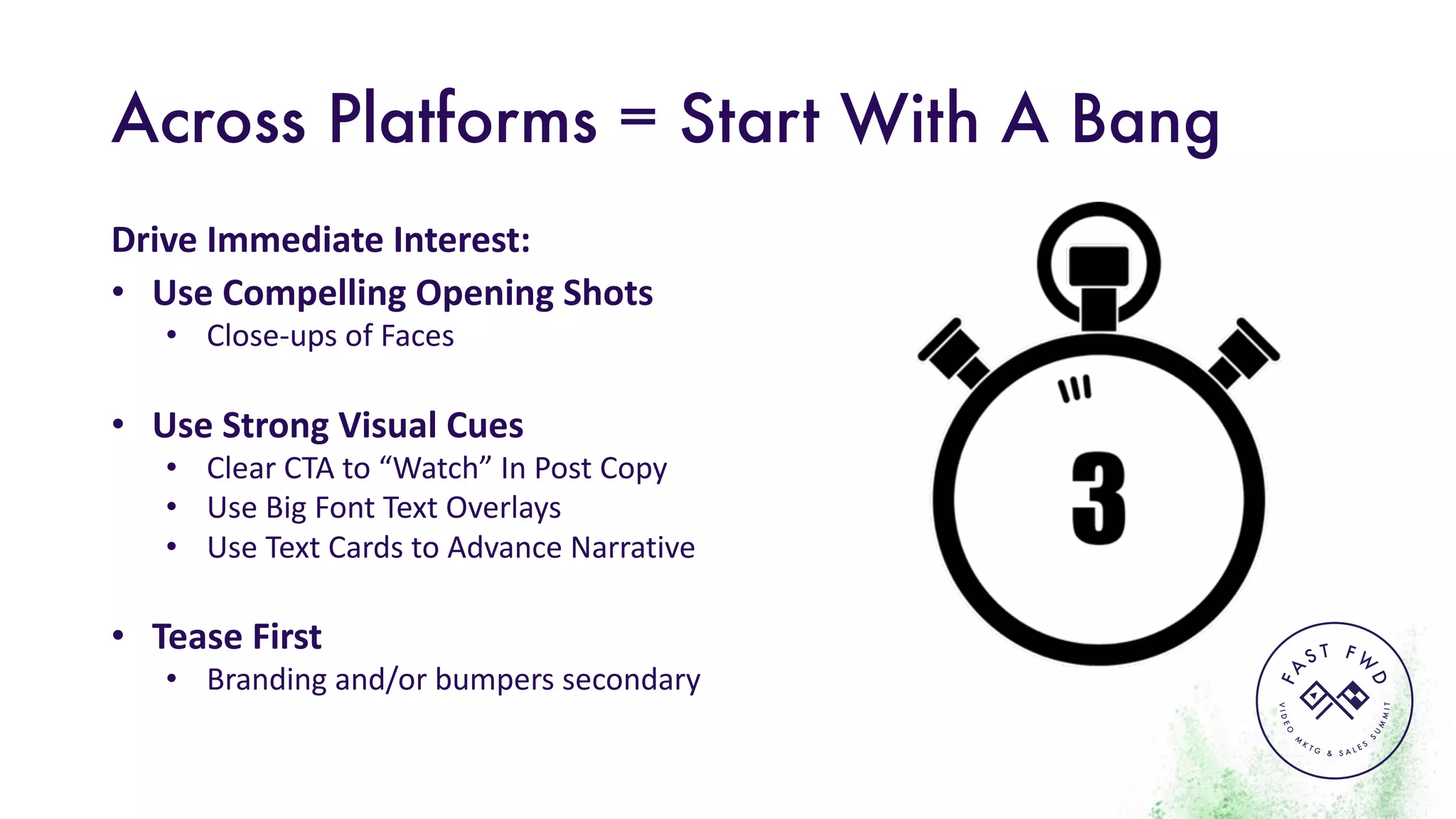 VIDEO
M
K
T G & S A L E S
S
U
M
MIT
FA
S T F W
D
Across Platforms = Start With A Bang
Drive	Immediate	Interest:
• Use	Compelling	Opening	Shots
• Close-ups	of	Faces
• Use	Strong	Visual	Cues
• Clear	CTA	to	“Watch”	In	Post	Copy
• Use	Big	Font	Text	Overlays
• Use	Text	Cards	to	Advance	Narrative
• Tease	First
• Branding	and/or	bumpers	secondary
 