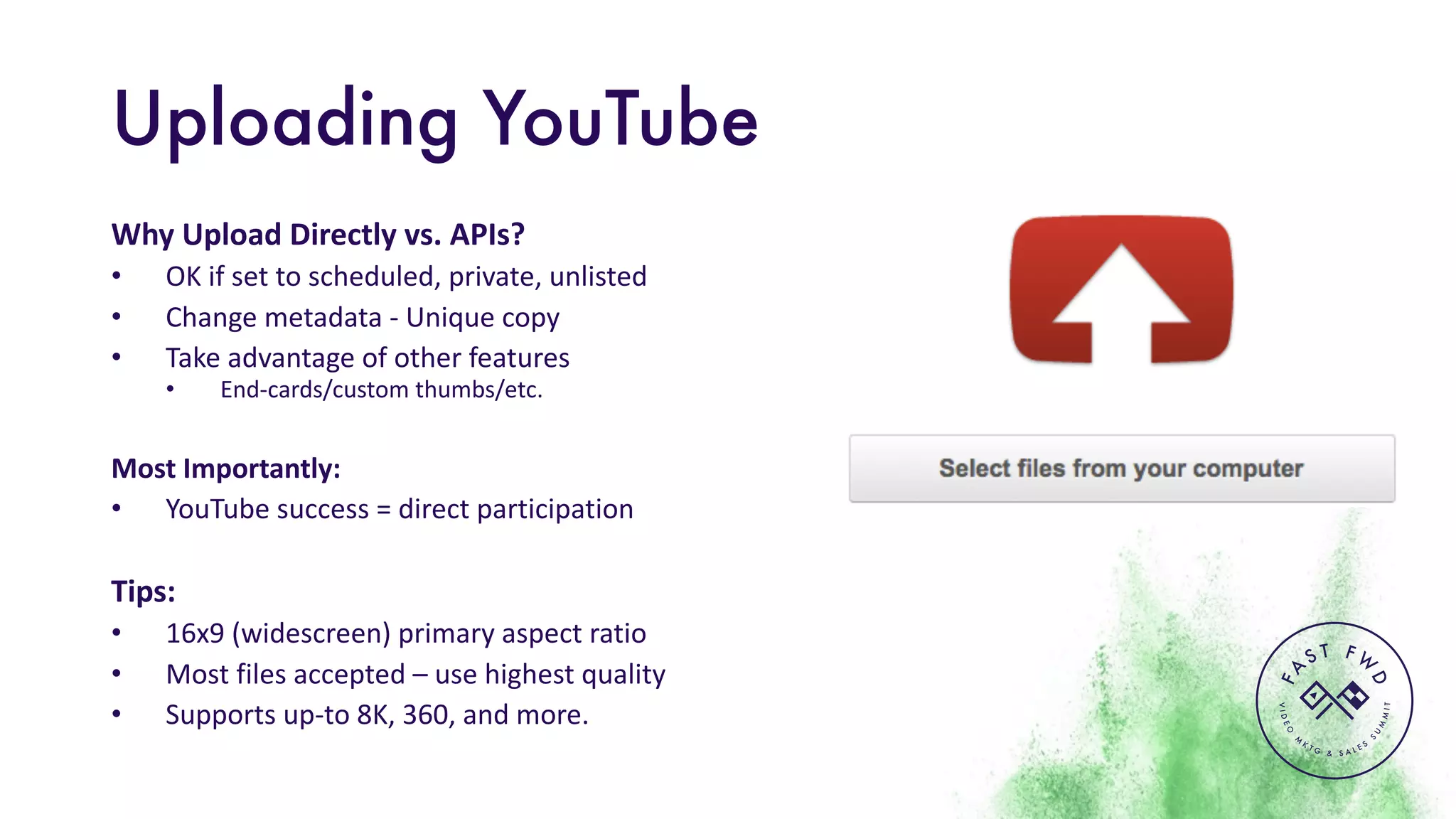 VIDEO
M
K
T G & S A L E S
S
U
M
MIT
FA
S T F W
D
Uploading YouTube
Why	Upload	Directly	vs.	APIs?	
• OK	if	set	to	scheduled,	private,	unlisted
• Change	metadata	- Unique	copy
• Take	advantage	of	other	features	
• End-cards/custom	thumbs/etc.
Most	Importantly:
• YouTube	success	=	direct	participation
Tips:
• 16x9	(widescreen)	primary	aspect	ratio
• Most	files	accepted	– use	highest	quality
• Supports	up-to	8K,	360,	and	more.
 