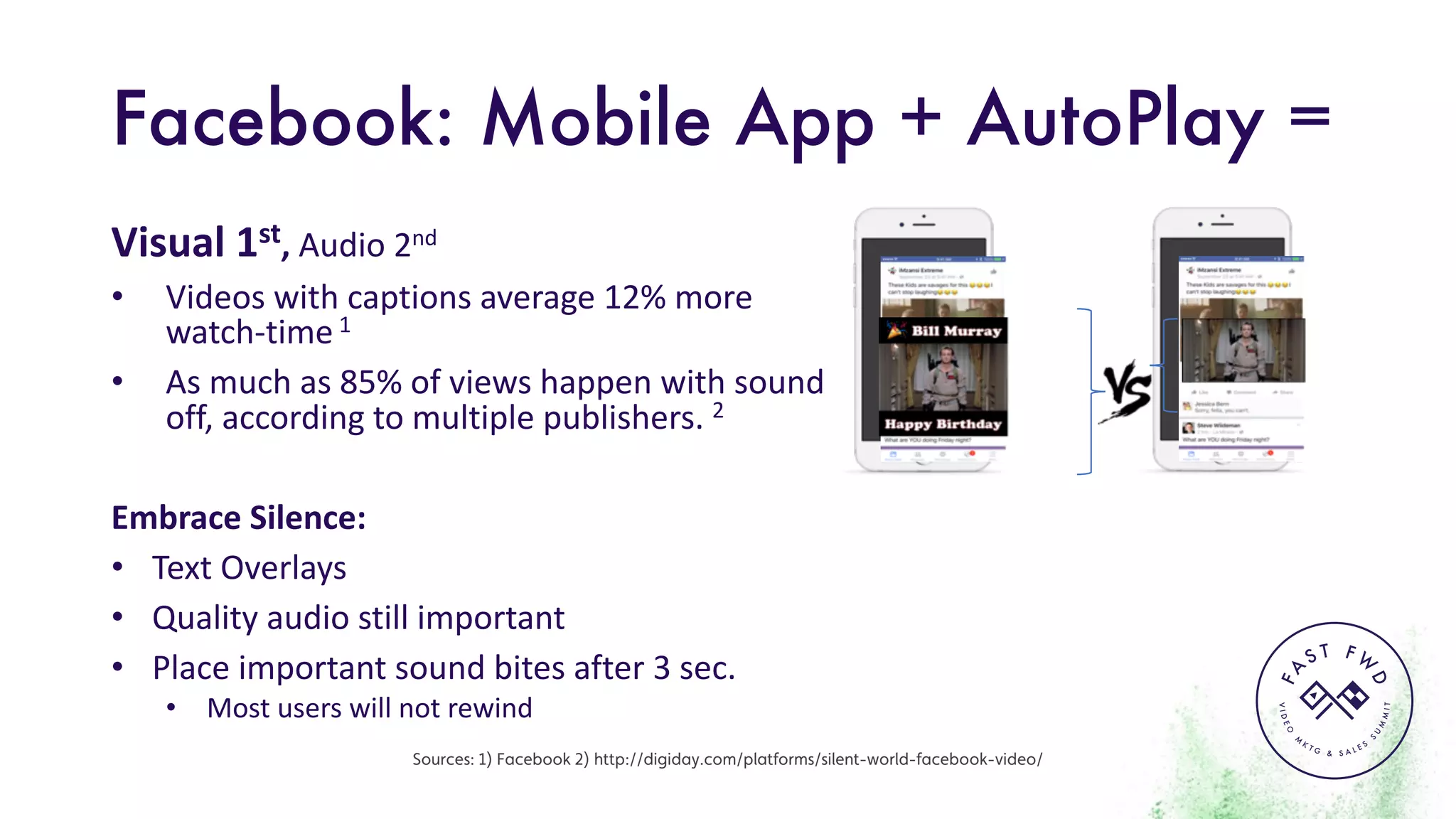 VIDEO
M
K
T G & S A L E S
S
U
M
MIT
FA
S T F W
D
Facebook: Mobile App + AutoPlay =
Visual	1st,	Audio	2nd
• Videos	with	captions	average	12%	more	
watch-time 1
• As	much	as	85%	of	views	happen	with	sound	
off,	according	to	multiple	publishers.	2
Embrace	Silence:
• Text	Overlays
• Quality	audio	still	important
• Place	important	sound	bites	after	3	sec.
• Most	users	will	not	rewind
Sources: 1) Facebook 2) http://digiday.com/platforms/silent-world-facebook-video/
 