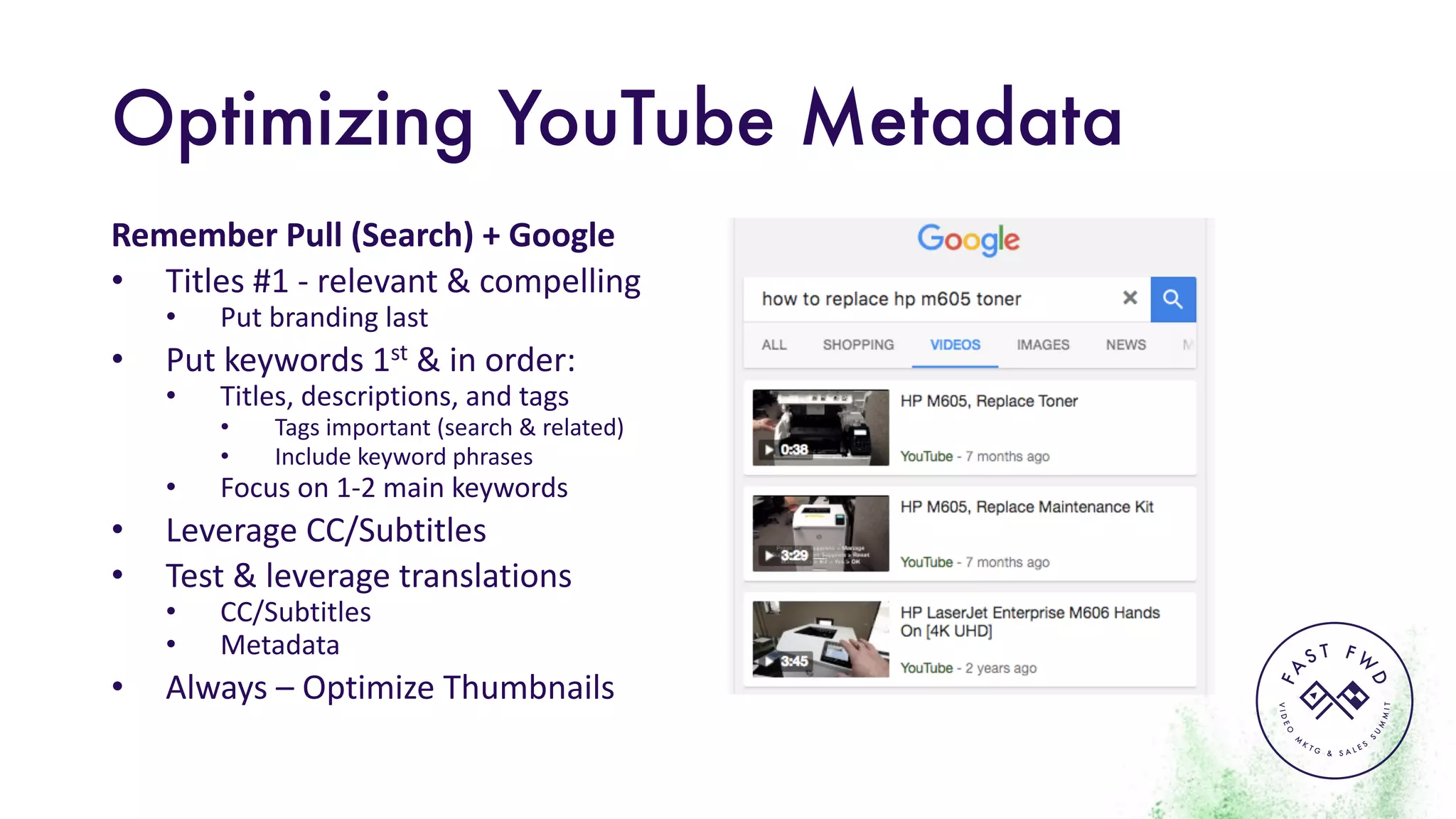 VIDEO
M
K
T G & S A L E S
S
U
M
MIT
FA
S T F W
D
Optimizing YouTube Metadata
Remember	Pull	(Search)	+	Google
• Titles	#1	- relevant	&	compelling
• Put	branding	last
• Put	keywords	1st &	in	order:
• Titles,	descriptions,	and	tags
• Tags	important	(search	&	related)
• Include	keyword	phrases
• Focus	on	1-2	main	keywords
• Leverage	CC/Subtitles
• Test	&	leverage	translations
• CC/Subtitles
• Metadata
• Always	– Optimize	Thumbnails
 