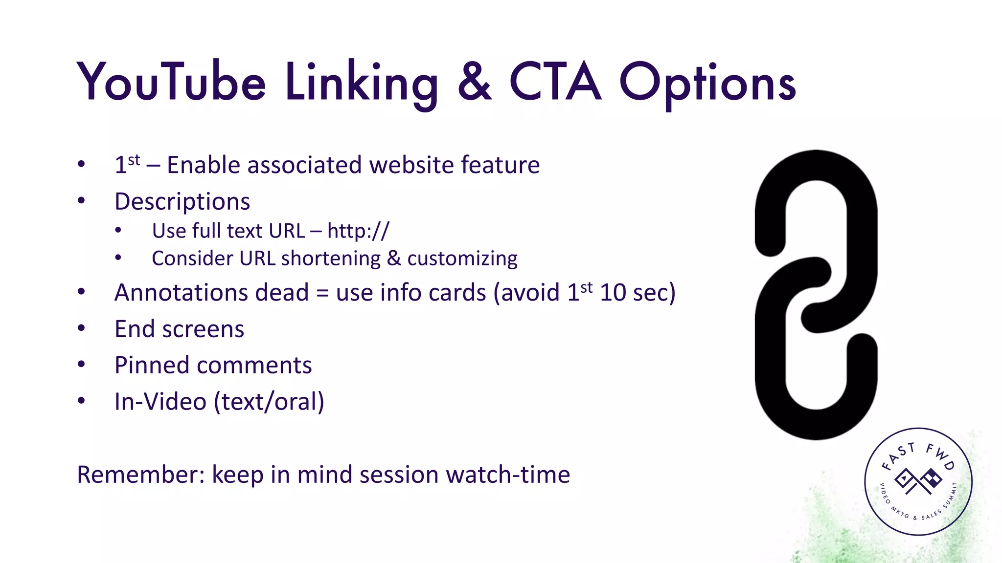 VIDEO
M
K
T G & S A L E S
S
U
M
MIT
FA
S T F W
D
YouTube Linking & CTA Options
• 1st – Enable	associated	website	feature
• Descriptions
• Use	full	text	URL	– http://
• Consider	URL	shortening	&	customizing
• Annotations	dead	=	use	info	cards	(avoid	1st 10	sec)	
• End	screens
• Pinned	comments
• In-Video	(text/oral)
Remember:	keep	in	mind	session	watch-time
 