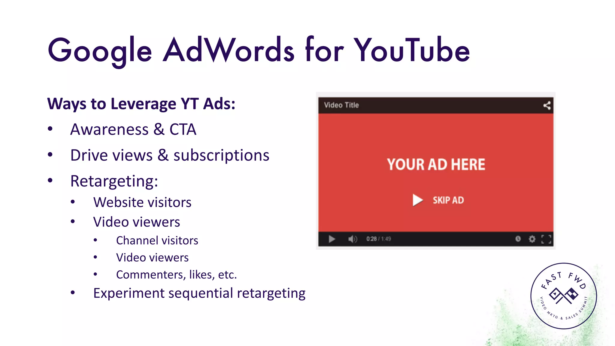 VIDEO
M
K
T G & S A L E S
S
U
M
MIT
FA
S T F W
D
Google AdWords for YouTube
Ways	to	Leverage	YT	Ads:
• Awareness	&	CTA
• Drive	views	&	subscriptions
• Retargeting:
• Website	visitors
• Video	viewers
• Channel	visitors
• Video	viewers
• Commenters,	likes,	etc.
• Experiment	sequential	retargeting
 