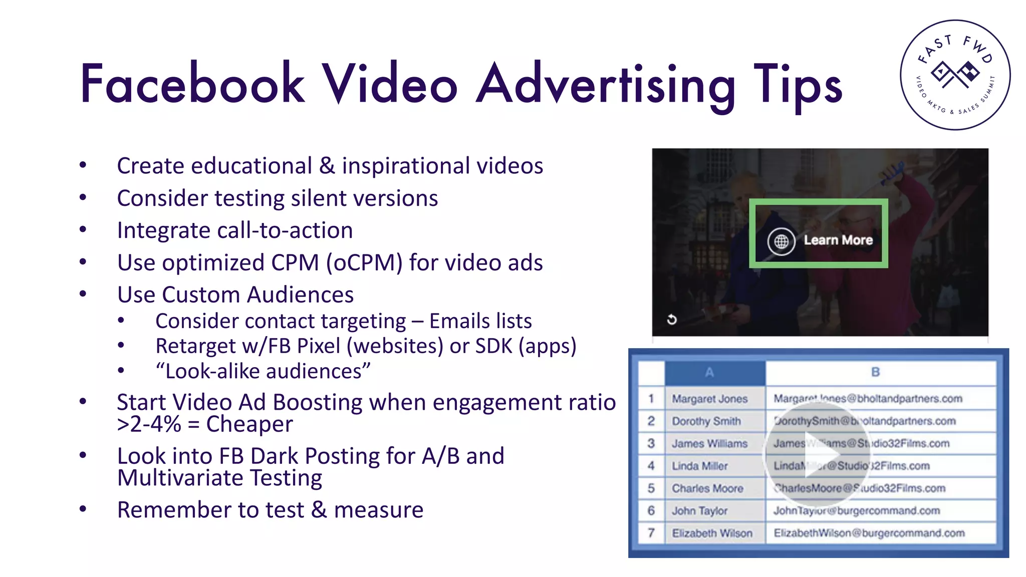 VIDEO
M
K
T G & S A L E S
S
U
M
MIT
FA
S T F W
D
Facebook Video Advertising Tips
• Create	educational	&	inspirational	videos
• Consider	testing	silent	versions
• Integrate	call-to-action
• Use	optimized	CPM	(oCPM)	for	video	ads
• Use	Custom	Audiences
• Consider	contact	targeting	– Emails	lists
• Retarget	w/FB	Pixel	(websites)	or	SDK	(apps)
• “Look-alike	audiences”
• Start	Video	Ad	Boosting	when	engagement	ratio	
>2-4%	=	Cheaper
• Look	into	FB	Dark	Posting	for	A/B	and	
Multivariate	Testing
• Remember	to	test	&	measure
 