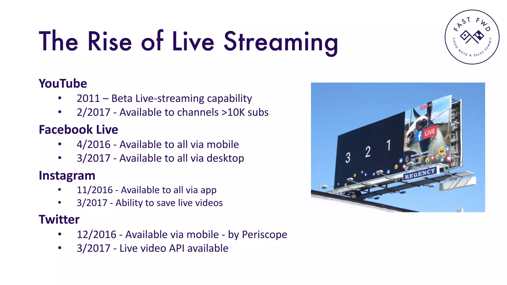 VIDEO
M
K
T G & S A L E S
S
U
M
MIT
FA
S T F W
D
The Rise of Live Streaming
YouTube
• 2011	– Beta	Live-streaming	capability
• 2/2017	- Available	to	channels	>10K	subs
Facebook	Live	
• 4/2016	- Available	to	all	via	mobile
• 3/2017	- Available	to	all	via	desktop	
Instagram
• 11/2016	- Available	to	all	via	app
• 3/2017	- Ability	to	save	live	videos
Twitter
• 12/2016	- Available	via	mobile	- by	Periscope
• 3/2017	- Live	video	API	available
 