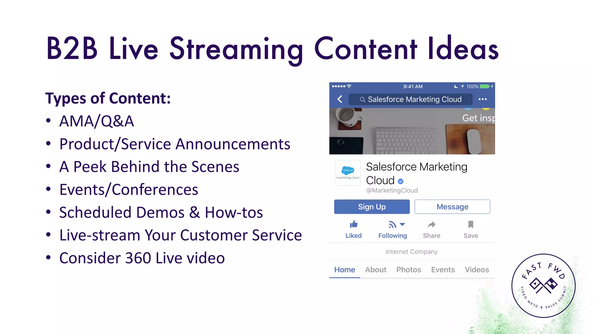 VIDEO
M
K
T G & S A L E S
S
U
M
MIT
FA
S T F W
D
B2B Live Streaming Content Ideas
Types	of	Content:
• AMA/Q&A	
• Product/Service	Announcements	
• A	Peek	Behind	the	Scenes	
• Events/Conferences
• Scheduled	Demos	&	How-tos
• Live-stream	Your	Customer	Service
• Consider	360	Live	video
 
