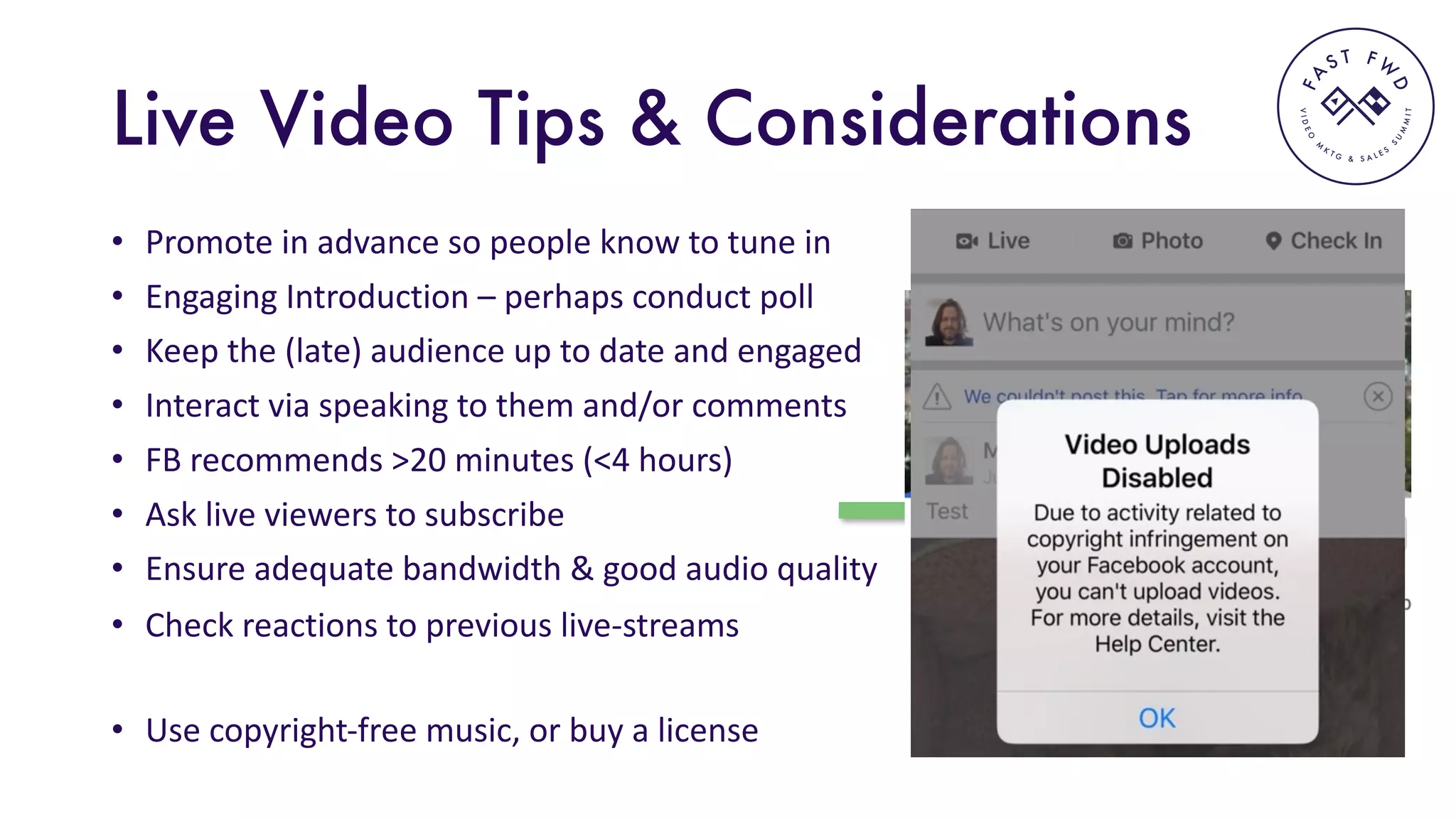 VIDEO
M
K
T G & S A L E S
S
U
M
MIT
FA
S T F W
D
Live Video Tips & Considerations
• Promote	in	advance	so	people	know	to	tune	in
• Engaging	Introduction	– perhaps	conduct	poll
• Keep	the	(late)	audience	up	to	date	and	engaged	
• Interact	via	speaking	to	them	and/or	comments
• FB	recommends	>20	minutes	(<4	hours)	
• Ask	live	viewers	to	subscribe	
• Ensure	adequate	bandwidth	&	good	audio	quality
• Use	copyright-free	music,	or	buy	a	license	
• Check	reactions	to	previous	live-streams
 