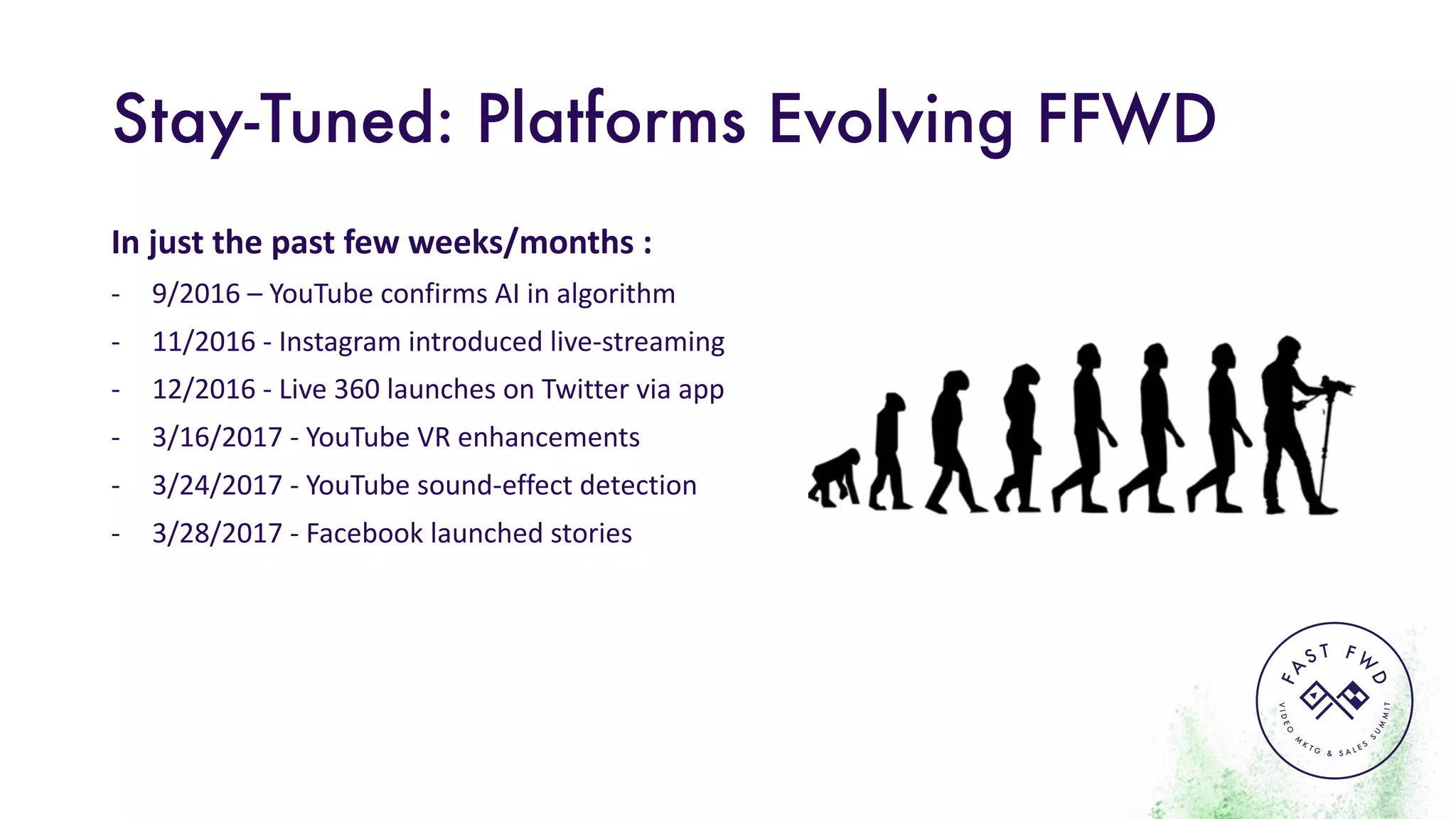 VIDEO
M
K
T G & S A L E S
S
U
M
MIT
FA
S T F W
D
Stay-Tuned: Platforms Evolving FFWD
In	just	the	past	few	weeks/months	:
- 9/2016	– YouTube	confirms	AI	in	algorithm
- 11/2016	- Instagram	introduced	live-streaming
- 12/2016	- Live	360	launches	on	Twitter	via	app
- 3/16/2017	- YouTube	VR	enhancements
- 3/24/2017	- YouTube	sound-effect	detection
- 3/28/2017	- Facebook	launched	stories
 