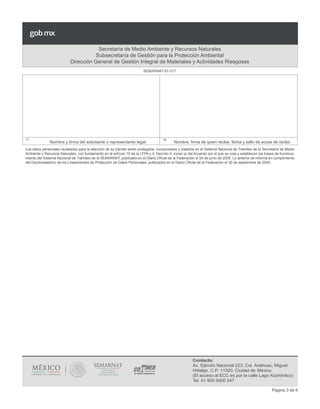 Página 3 de 6
Secretaría de Medio Ambiente y Recursos Naturales
Subsecretaría de Gestión para la Protección Ambiental
Dirección General de Gestión Integral de Materiales y Actividades Riesgosas
17	
Nombre y firma del solicitante o representante legal
18	
Nombre, firma de quien recibe, fecha y sello de acuse de recibo
Los datos personales recabados para la atención de su trámite serán protegidos, incorporados y tratados en el Sistema Nacional de Trámites de la Secretaría de Medio
Ambiente y Recursos Naturales, con fundamento en el artículo 15 de la LFPA y 4, fracción II, inciso a) del Acuerdo por el que se crea y establecen las bases de funciona-
miento del Sistema Nacional de Trámites de la SEMARNAT, publicado en el Diario Oficial de la Federación el 24 de junio de 2005. Lo anterior se informa en cumplimiento
del Decimoséptimo de los Lineamientos de Protección de Datos Personales, publicados en el Diario Oficial de la Federación el 30 de septiembre de 2005.
SEMARNAT-07-017
Contacto:
Av. Ejército Nacional 223, Col. Anáhuac, Miguel
Hidalgo. C.P. 11320, Ciudad de México.
(El acceso al ECC es por la calle Lago Xochimilco)
Tel. 01 800 0000 247
 