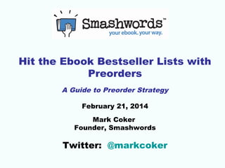 Hit the Ebook Bestseller Lists with 
Preorders 
A Guide to Preorder Strategy 
February 21, 2014 
Mark Coker 
Founder, Smashwords 
Twitter: @markcoker 
 