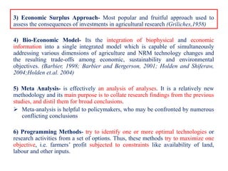 3) Economic Surplus Approach- Most popular and fruitful approach used to
assess the consequences of investments in agricultural research (Griliches,1958)
4) Bio-Economic Model- Its the integration of biophysical and economic
information into a single integrated model which is capable of simultaneously
addressing various dimensions of agriculture and NRM technology changes and
the resulting trade-offs among economic, sustainability and environmental
objectives. (Barbier, 1998; Barbier and Bergerson, 2001; Holden and Shiferaw,
2004;Holden et.al. 2004)
5) Meta Analysis- is effectively an analysis of analyses. It is a relatively new
methodology and its main purpose is to collate research findings from the previous
studies, and distil them for broad conclusions.
 Meta-analysis is helpful to policymakers, who may be confronted by numerous
conflicting conclusions
6) Programming Methods- try to identify one or more optimal technologies or
research activities from a set of options. Thus, these methods try to maximize one
objective, i.e. farmers’ profit subjected to constraints like availability of land,
labour and other inputs.
 