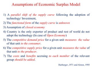 Assumptions of Economic Surplus Model
1) A parallel shift of the supply curve following the adoption of
technology/ Investment,
2) The functional form of the supply curve is unknown
3) Assumption of closed economy
4) Country is the only exporter of product and rest of world do not
adopt the technology (In case of Open Economy)
5) The competitive demand price for a given unit measures the value
of that unit to the consumer.
6) The competitive supply price for a given unit measures the value of
that unit to the producer.
7) The costs and benefits accruing to each member of the relevant
group should be added.
Harberger ,1971 and Alston, 1995
 