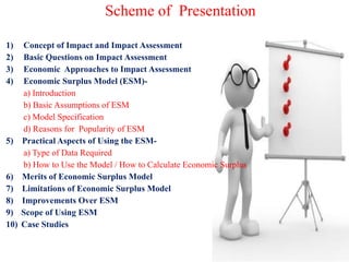 Scheme of Presentation
1) Concept of Impact and Impact Assessment
2) Basic Questions on Impact Assessment
3) Economic Approaches to Impact Assessment
4) Economic Surplus Model (ESM)-
a) Introduction
b) Basic Assumptions of ESM
c) Model Specification
d) Reasons for Popularity of ESM
5) Practical Aspects of Using the ESM-
a) Type of Data Required
b) How to Use the Model / How to Calculate Economic Surplus
6) Merits of Economic Surplus Model
7) Limitations of Economic Surplus Model
8) Improvements Over ESM
9) Scope of Using ESM
10) Case Studies
 