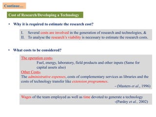 Cost of Research/Developing a Technology
• Why it is required to estimate the research cost?
Continue…
I. Several costs are involved in the generation of research and technologies, &
II. To analyse the research’s viability is necessary to estimate the research costs.
• What costs to be considered?
The operation costs-
Fuel, energy, laboratory, field products and other inputs (Same for
capital assets also)
Other Costs-
The administrative expenses, costs of complementary services as libraries and the
costs of technology transfer like extension programmes.
- (Masters et al., 1996)
Wages of the team employed as well as time devoted to generate a technology
-(Pardey et al., 2002)
 