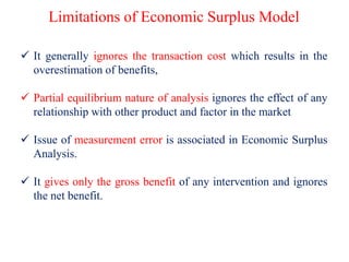 Limitations of Economic Surplus Model
 It generally ignores the transaction cost which results in the
overestimation of benefits,
 Partial equilibrium nature of analysis ignores the effect of any
relationship with other product and factor in the market
 Issue of measurement error is associated in Economic Surplus
Analysis.
 It gives only the gross benefit of any intervention and ignores
the net benefit.
 