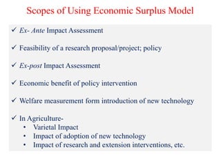 Scopes of Using Economic Surplus Model
 Ex- Ante Impact Assessment
 Feasibility of a research proposal/project; policy
 Ex-post Impact Assessment
 Economic benefit of policy intervention
 Welfare measurement form introduction of new technology
 In Agriculture-
• Varietal Impact
• Impact of adoption of new technology
• Impact of research and extension interventions, etc.
 
