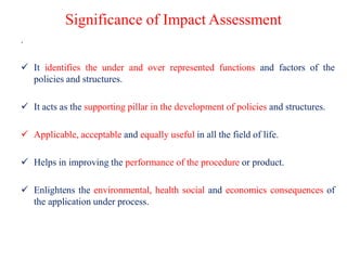 Significance of Impact Assessment
.
 It identifies the under and over represented functions and factors of the
policies and structures.
 It acts as the supporting pillar in the development of policies and structures.
 Applicable, acceptable and equally useful in all the field of life.
 Helps in improving the performance of the procedure or product.
 Enlightens the environmental, health social and economics consequences of
the application under process.
 