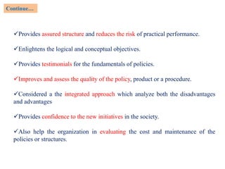 Provides assured structure and reduces the risk of practical performance.
Enlightens the logical and conceptual objectives.
Provides testimonials for the fundamentals of policies.
Improves and assess the quality of the policy, product or a procedure.
Considered a the integrated approach which analyze both the disadvantages
and advantages
Provides confidence to the new initiatives in the society.
Also help the organization in evaluating the cost and maintenance of the
policies or structures.
Continue…
 