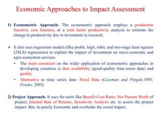 Economic Approaches to Impact Assessment
1) Econometric Approach- The econometric approach employs a production
function, cost function, or a total factor productivity analysis to estimate the
change in productivity due to investment in research.
 It also uses regression models (like probit, logit, tobit, and two-stage least squares
(2SLS) regressions) to explain the impact of investment on socio-economic and
agro-ecosystem services.
• The main constraint on the wider application of econometric approaches in
developing countries is data availability (good-quality time-series data) and
quality.
• Alternative to time series data- Panel Data (Cassman and Pingali,1995;
Pender, 2005)
2) Project Approach- It uses the tools like Benefit-Cost Ratio, Net Present Worth of
project, Internal Rate of Returns, Sensitivity Analysis etc. to assess the project
impact. But, its purely Economic and overlooks the social impact.
 