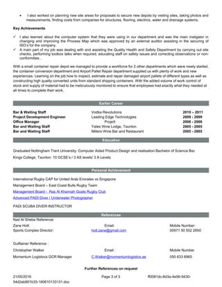 Enthusiastic, self-motivated, adaptable, initiative and pro-active skills, Organisational Skills, Knows People Possesses the ambition to accept responsibility for any task presented to him, Problem Solving, Training Plans, Training Analysis, Management of Return on Investment, ROI, Thorough (Record Keeping), Management and Facilitation of Change, Driven, Strong Work Ethic, Direct, Approachable, Sympathetic, Empathic, Management of Change, Continuing Professional Development (CPD), Accountability public speaking and persuasive skills improve employee performance and productivity within the business, highly effective feedback process, e-learning, Worked with management to develop training plan and budget, Developing procedures, the ability to relate to staff at all levels, good influencing and negotiating skills, traditional and technological means of training, Ability to proactively appraise effectiveness of training courses , natural leadership, initiative, pro-active skills, ambition, responsibility, multinational, Member and Engineering Technician of the Institution of Royal Engineers, Problem Solving, Presentation and Communication Skills (written and oral), Procurement, liaison, Recruitment, Termination, downsizing, Team Building Training, personnel database, EN ISO 9001/2000, Appraisal Scheme,
procedure
• I also worked on planning new site areas for proposals to secure new depots by visiting sites, taking photos and
measurements, finding costs from companies for structures, flooring, electrics, water and drainage systems.
Key Achievements
 I also learned about the computer system that they were using in our department and was the main instigator in
changing and improving the Process Map which was approved by an external auditor assisting in the securing of
ISO’s for the company.
 A main part of my job was dealing with and assisting the Quality Health and Safety Department by carrying out site
checks, performing toolbox talks when required, educating staff on safety issues and correcting observations or non-
conformities..
With a small container repair depot we managed to provide a workforce for 2 other departments which were newly started,
the container conversion department and Airport Pallet Repair department supplied us with plenty of work and new
experiences. Learning on the job how to inspect, estimate and repair damaged airport pallets of different types as well as
constructing high quality converted units from standard shipping containers. With the added volume of work control of
stock and supply of material had to be meticulously monitored to ensure that employees had exactly what they needed at
all times to complete their work.
Earlier Career
Bar & Waiting Staff Vodka Revolutions 2010 – 2011
Project Development Engineer Leading Edge Technologies 2009 - 2009
Office Manager ProjeX 2006 - 2006
Bar and Waiting Staff Yates Wine Lodge, Taunton 2005 - 2005
Bar and Waiting Staff Millers Wine Bar and Restaurant 2005 - 2005
Education
Graduated Nottingham Trent University: Computer Aided Product Design and realisation Bachelor of Science Bsc
Kings College, Taunton: 10 GCSE’s / 3 AS levels/ 3 A Levels
Personal Achievement
International Rugby CAP for United Arab Emirates vs Singapore
Management Board – East Coast Bulls Rugby Team
Management Board - Ras Al Khamiah Goats Rugby Club
Advanced PADI Diver / Underwater Photographer
PADI SCUBA DIVER INSTRUCTOR
References
Nad Al Sheba Reference:
Zane Holt: Email: Mobile Number:
Sports Complex Director: holt.zane@gmail.com 00971 50 552 2650
Gulftainer Reference :
Christopher Walker Email : Mobile Number
Momentum Logistocs GCR Manager C.Walker@momentumlogistics.ae 050 633 8965
Further References on request
21/05/2016 Page 3 of 3 ff0081dc-8d3a-4e56-9430-
54d2eb801b33-160610133131.doc
 