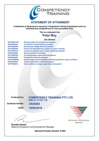 Peter May
COMPETENCY TRAINING PTY LTD
ABN 32 113 051 139
19/02/2016
CR25583
UETTDREL16A Working safely near live electrical apparatus
UEPOPS525A Coordinate and direct switching program
UETTDRIS48A Develop high voltage switching schedule
UETTDRIS44A Perform HV field switching operation to a given schedule
UETTDRIS51A Coordinate and direct power system switching schedules
UEPOPS349B Operate Local H.V. switchgear
UETTDRIS50A Coordinate power system permit procedures
UEPOPS428B Develop H.V. switching programs
UETTDRSB39A Perform power system substation switching operation to a given schedule
UEPOPS456A Perform switching to a switching program
UETTDRIS67A Solve problems in energy supply network equipment
 