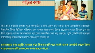 ব্ বিরক য
মজ্ন কজ্র মত ম র এে ক পুজ্র েকর্ উন । ব্ স মথজ্ক মব্র হওয় ব্ রি। এমত ব্স্থ য় মত ম জ্ক
বব্দুযৎবব্ে, বব্ম র বপ্রবময় ম পবরজ্শ ধ এব্ং ব্ য র খরজ্চর যনয ট ক র প্রজ্য় যন। ব্য ংক বহস জ্ব্ মত ম র
ট ক রজ্য়জ্ছ। ব্য ংক ব্ন্ধ থ কজ্েও ব্য ংজ্কর অনে ইন মসব্ চ েু রজ্য়জ্ছ। তু বম মর্বব্ট ক র্ম ব্যব্হ র
করজ্ছ বকন্তু েকর্ উজ্নর ক রজ্ি মব্রও হজ্ত প রজ্ছ ন ।
এমতাব্স্থায় তথ্য প্রযুক্তি ব্যব্হার করর ক্তকভারব্ তু ক্তম ঘরর ব্রসই ব্যাংক একাউন্ট থথ্রক টাকা
সংগ্রহ করর যাব্তীয় থেনরেন সম্পন্ন কররত পাররা ?
 