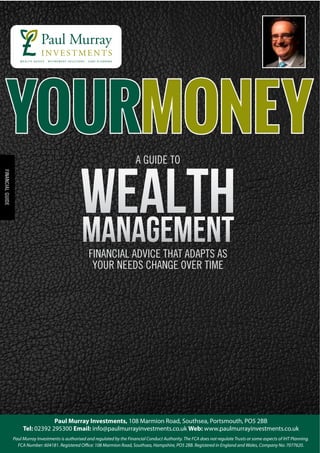 WealthManagementFINANCIAL ADVICE THAT ADAPTS AS
YOUR NEEDS CHANGE OVER TIME
A GUIDE TO
FINANCIALGUIDE
Paul Murray Investments, 108 Marmion Road, Southsea, Portsmouth, PO5 2BB
Tel: 02392 295300 Email: info@paulmurrayinvestments.co.uk Web: www.paulmurrayinvestments.co.uk
Paul Murray Investments is authorised and regulated by the Financial Conduct Authority. The FCA does not regulate Trusts or some aspects of IHT Planning.
FCA Number: 604181. Registered Office: 108 Marmion Road, Southsea, Hampshire, PO5 2BB. Registered in England and Wales, Company No: 7077620.
YourMoneY
 