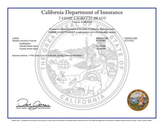 California Department of Insurance
TAMMIE LAURETTE BRADY
License # 0B00076
Pursuant to the requirements of the State of California Insurance Code,
TAMMIE LAURETTE BRADY is authorized to act in the following capacity:
License Effective Date Expiration Date
Resident Insurance Producer 07/16/1992 07/31/2016
Qualifications
Casualty Broker-Agent 07/16/1992
Property Broker-Agent 07/16/1992
Business Address: 17785 Center Court Dr N Ste 400, Cerritos, California 907039301
Please note: To validate the accuracy of this license you may review the individual or business entity's license record on the California Department of Insurance's website at www.insurance.ca.gov "Check License Status."
 