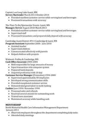 Captain'son Long Lake-Isanti, MN
Server/Bartender March2013-October 2014
 Provided excellentcustomer service while servingfood and beverages
 Processed transactions with accuracy
The Place To Be/Spectacular Events-Isanti, MN
Manager/Server August2010-March2013
 Provided excellentcustomer service while servingfood and beverages
 Supervised staff
 Processed transactions and prepared daily depositwith accuracy
Cambridge-IsantiDistrict #911 Cambridge& Isanti, MN
Program Assistant September 2006- June2010
 Assisted teacher
 Supervised children
 Communicated effectively withparents
 Helped children with projects
Walmart-Fridley & Cambridge, MN
Cash Office Associate 2000-2004
 Held responsible for large amountsof money
 Inputtransactions into computer system
 Prepared bank deposits
 Acquired proficiency with 10-key
Customer Service Manager (Promotion)1994-2000
 Supervised approximately 40 employees
 Developed strongcommunication skills
 Provided exceptionalcustomer service
 Demonstrated great talent in multi-tasking
Cashier June1994-November 1994
 Processed sales and refunds
 Received several awardsfor outstandingwork
 Trained new associates
 Maintained accuracy while handling cash
MENTORSHIP
North MemorialHealth Care Information ManagementDepartment
January 2011
 Observed employeesthroughout the departmentcompletingdaily tasks
 Attended daily meetings
 