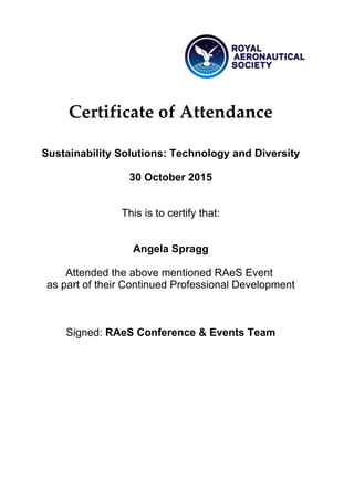 Certificate of Attendance
Sustainability Solutions: Technology and Diversity
30 October 2015
This is to certify that:
Angela Spragg
Attended the above mentioned RAeS Event
as part of their Continued Professional Development
Signed: RAeS Conference & Events Team
 